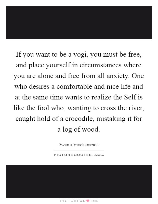 If you want to be a yogi, you must be free, and place yourself in circumstances where you are alone and free from all anxiety. One who desires a comfortable and nice life and at the same time wants to realize the Self is like the fool who, wanting to cross the river, caught hold of a crocodile, mistaking it for a log of wood Picture Quote #1