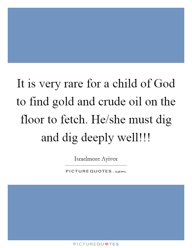 It is very rare for a child of God to find gold and crude oil on the floor to fetch. He/she must dig and dig deeply well!!! Picture Quote #1