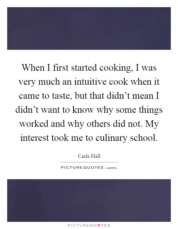 When I first started cooking, I was very much an intuitive cook when it came to taste, but that didn't mean I didn't want to know why some things worked and why others did not. My interest took me to culinary school. Picture Quote #1