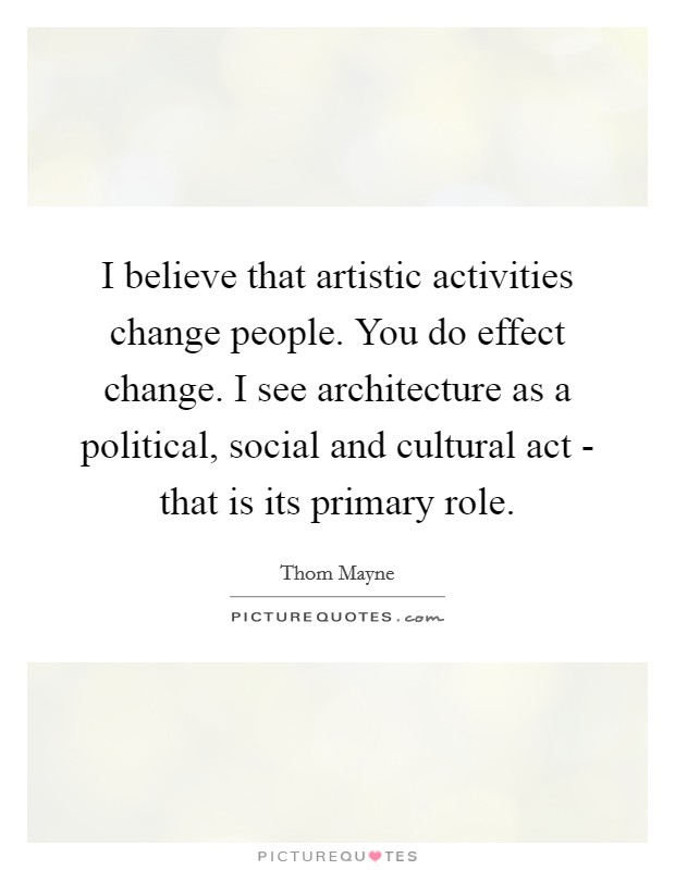 I believe that artistic activities change people. You do effect change. I see architecture as a political, social and cultural act - that is its primary role Picture Quote #1