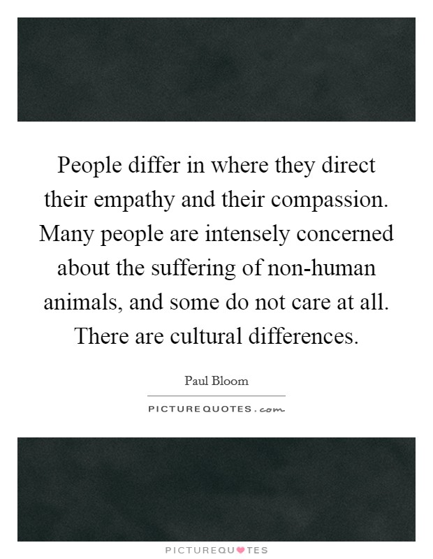 People differ in where they direct their empathy and their compassion. Many people are intensely concerned about the suffering of non-human animals, and some do not care at all. There are cultural differences. Picture Quote #1