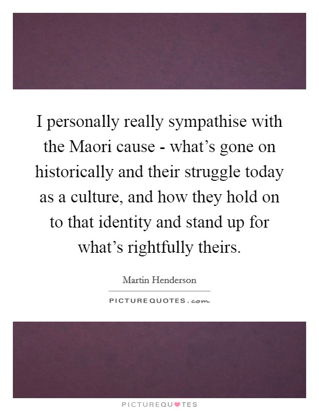 I personally really sympathise with the Maori cause - what’s gone on historically and their struggle today as a culture, and how they hold on to that identity and stand up for what’s rightfully theirs Picture Quote #1