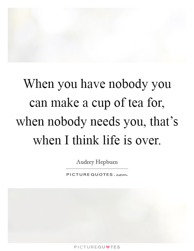 When you have nobody you can make a cup of tea for, when nobody needs you, that's when I think life is over. Picture Quote #1