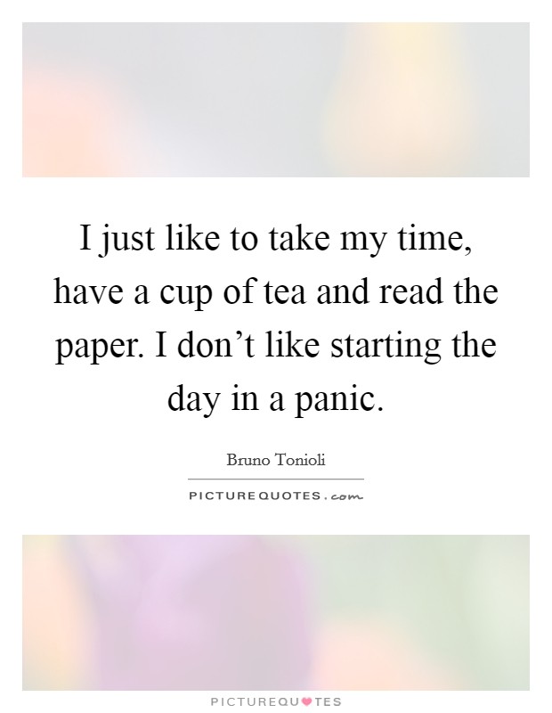 I just like to take my time, have a cup of tea and read the paper. I don't like starting the day in a panic. Picture Quote #1