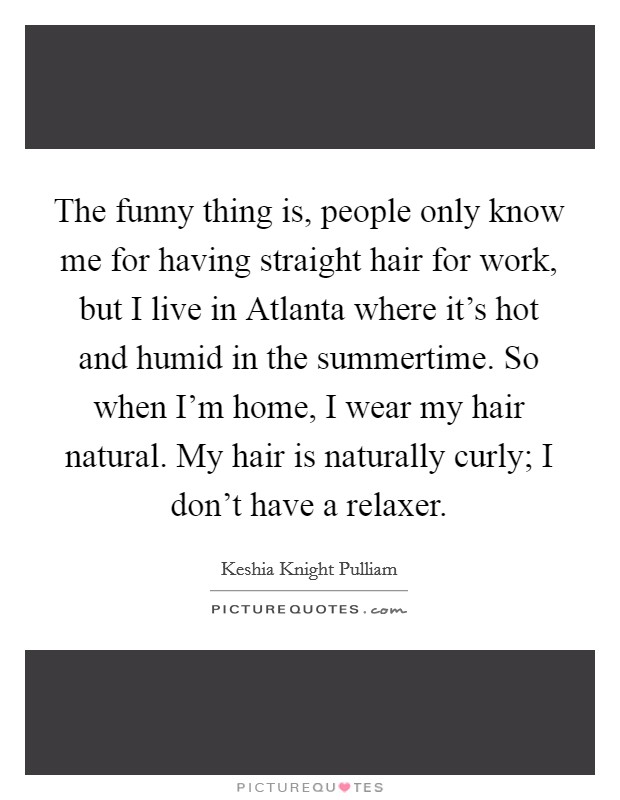 The funny thing is, people only know me for having straight hair for work, but I live in Atlanta where it’s hot and humid in the summertime. So when I’m home, I wear my hair natural. My hair is naturally curly; I don’t have a relaxer Picture Quote #1