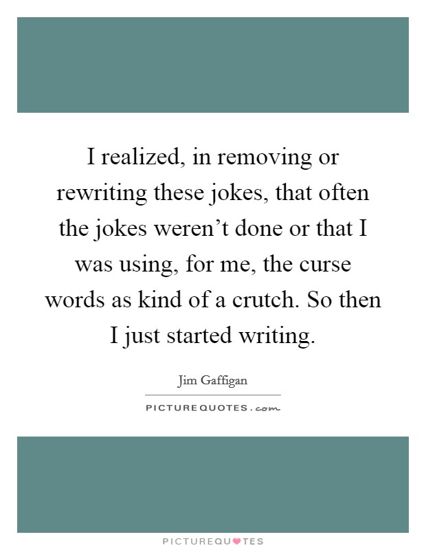 I realized, in removing or rewriting these jokes, that often the jokes weren't done or that I was using, for me, the curse words as kind of a crutch. So then I just started writing. Picture Quote #1