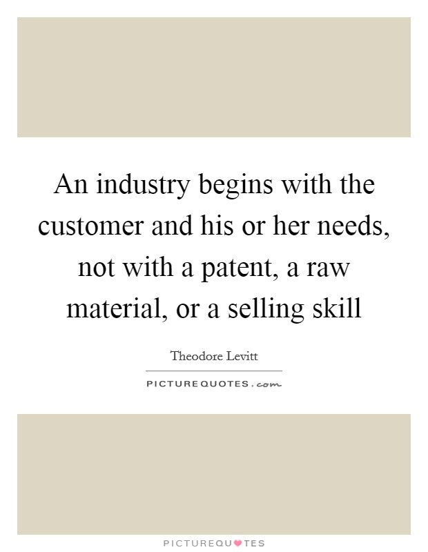 An industry begins with the customer and his or her needs, not with a patent, a raw material, or a selling skill Picture Quote #1