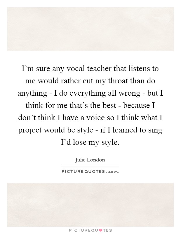 I'm sure any vocal teacher that listens to me would rather cut my throat than do anything - I do everything all wrong - but I think for me that's the best - because I don't think I have a voice so I think what I project would be style - if I learned to sing I'd lose my style. Picture Quote #1
