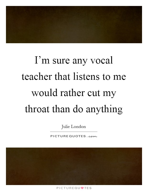 I’m sure any vocal teacher that listens to me would rather cut my throat than do anything Picture Quote #1