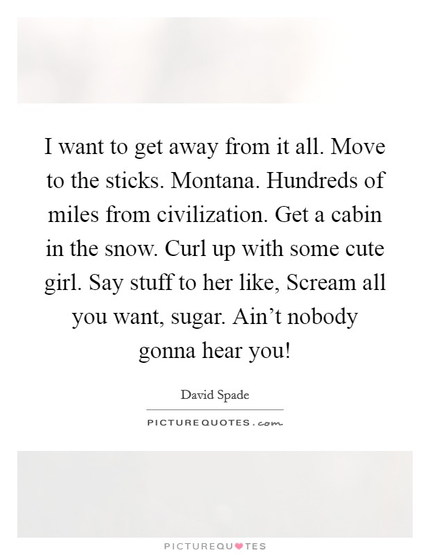 I want to get away from it all. Move to the sticks. Montana. Hundreds of miles from civilization. Get a cabin in the snow. Curl up with some cute girl. Say stuff to her like, Scream all you want, sugar. Ain’t nobody gonna hear you! Picture Quote #1