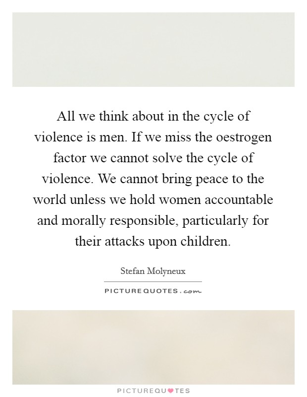 All we think about in the cycle of violence is men. If we miss the oestrogen factor we cannot solve the cycle of violence. We cannot bring peace to the world unless we hold women accountable and morally responsible, particularly for their attacks upon children Picture Quote #1