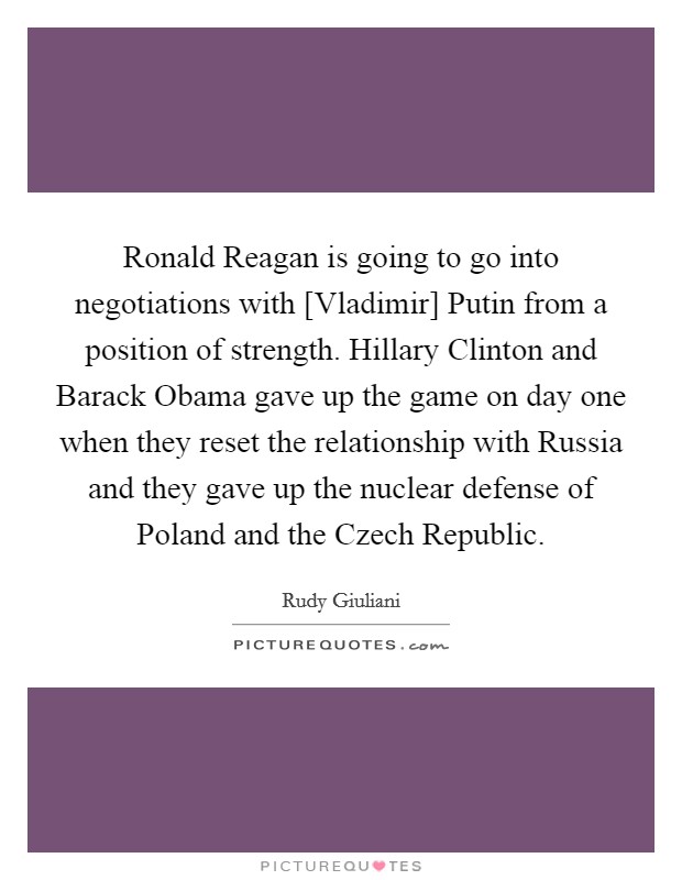 Ronald Reagan is going to go into negotiations with [Vladimir] Putin from a position of strength. Hillary Clinton and Barack Obama gave up the game on day one when they reset the relationship with Russia and they gave up the nuclear defense of Poland and the Czech Republic Picture Quote #1