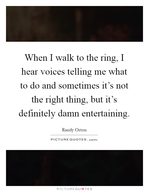 When I walk to the ring, I hear voices telling me what to do and sometimes it’s not the right thing, but it’s definitely damn entertaining Picture Quote #1