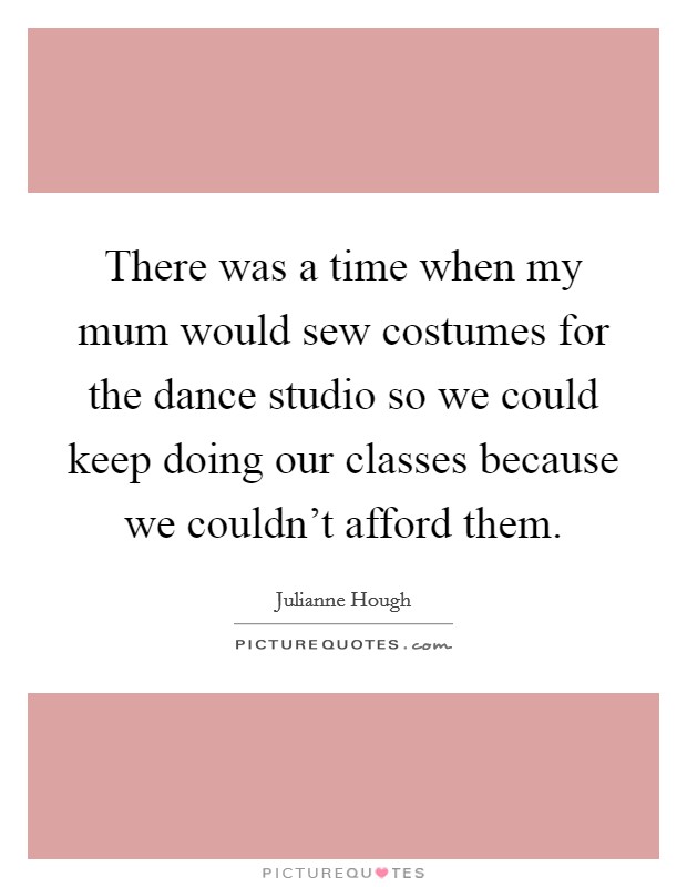 There was a time when my mum would sew costumes for the dance studio so we could keep doing our classes because we couldn’t afford them Picture Quote #1