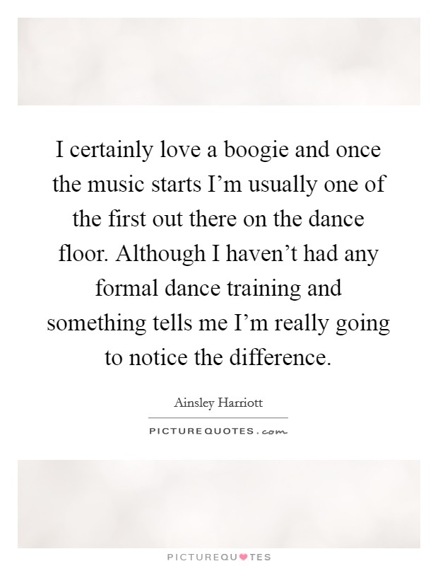 I certainly love a boogie and once the music starts I'm usually one of the first out there on the dance floor. Although I haven't had any formal dance training and something tells me I'm really going to notice the difference. Picture Quote #1