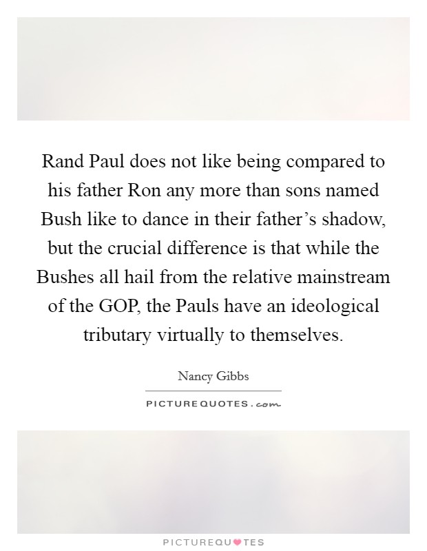 Rand Paul does not like being compared to his father Ron any more than sons named Bush like to dance in their father’s shadow, but the crucial difference is that while the Bushes all hail from the relative mainstream of the GOP, the Pauls have an ideological tributary virtually to themselves Picture Quote #1