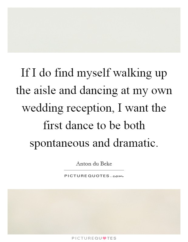 If I do find myself walking up the aisle and dancing at my own wedding reception, I want the first dance to be both spontaneous and dramatic. Picture Quote #1