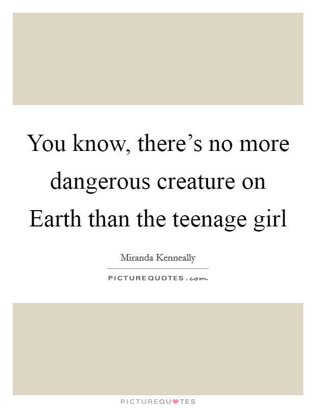 You know, there’s no more dangerous creature on Earth than the teenage girl Picture Quote #1