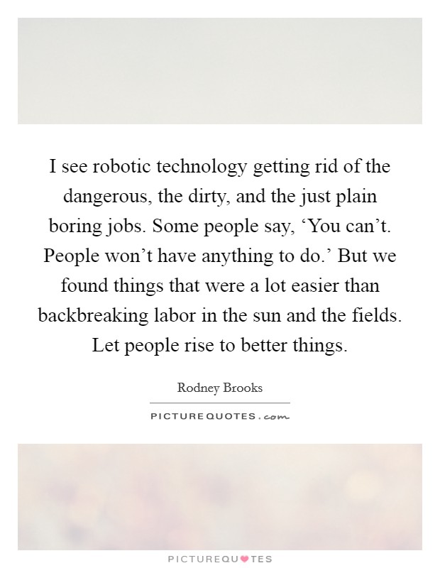 I see robotic technology getting rid of the dangerous, the dirty, and the just plain boring jobs. Some people say, ‘You can't. People won't have anything to do.' But we found things that were a lot easier than backbreaking labor in the sun and the fields. Let people rise to better things. Picture Quote #1