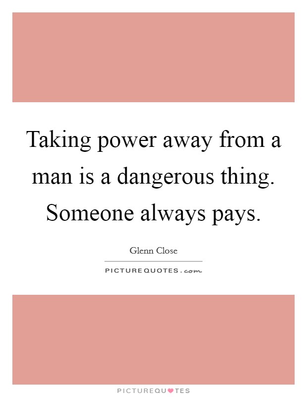 Taking power away from a man is a dangerous thing. Someone always pays. Picture Quote #1