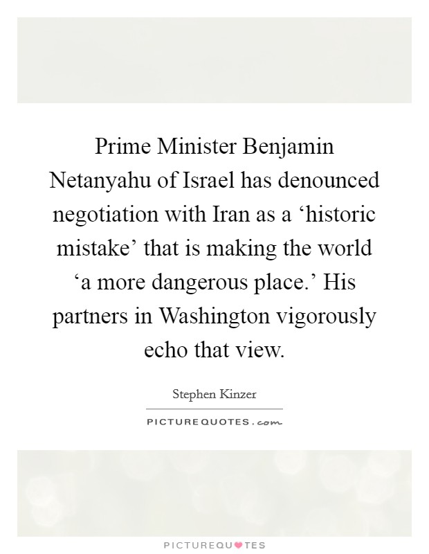 Prime Minister Benjamin Netanyahu of Israel has denounced negotiation with Iran as a ‘historic mistake’ that is making the world ‘a more dangerous place.’ His partners in Washington vigorously echo that view Picture Quote #1