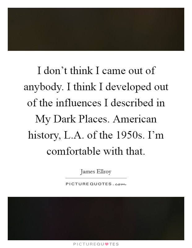 I don’t think I came out of anybody. I think I developed out of the influences I described in My Dark Places. American history, L.A. of the 1950s. I’m comfortable with that Picture Quote #1