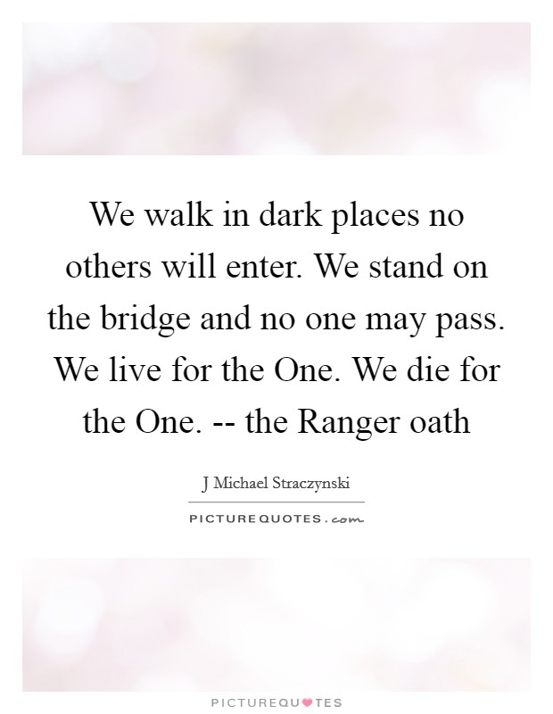 We walk in dark places no others will enter. We stand on the bridge and no one may pass. We live for the One. We die for the One. -- the Ranger oath Picture Quote #1