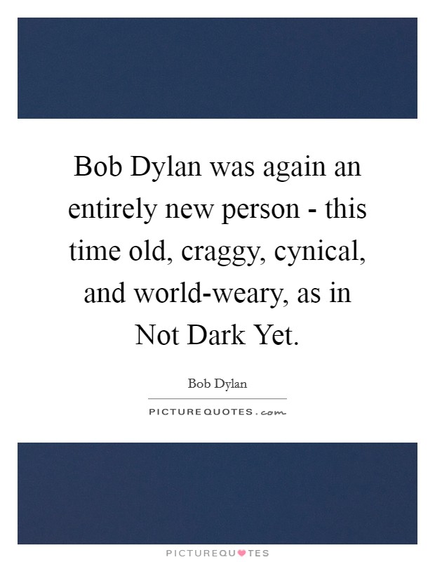 Bob Dylan was again an entirely new person - this time old, craggy, cynical, and world-weary, as in Not Dark Yet Picture Quote #1