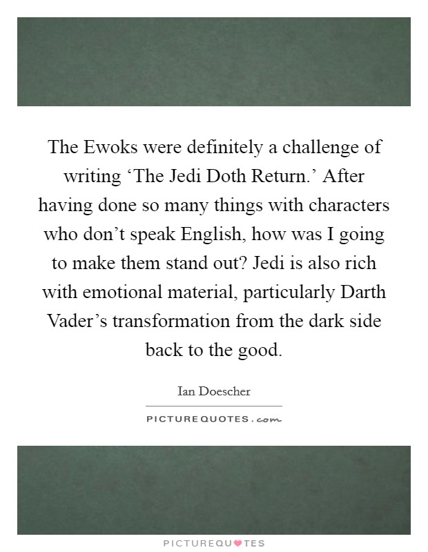 The Ewoks were definitely a challenge of writing ‘The Jedi Doth Return.’ After having done so many things with characters who don’t speak English, how was I going to make them stand out? Jedi is also rich with emotional material, particularly Darth Vader’s transformation from the dark side back to the good Picture Quote #1