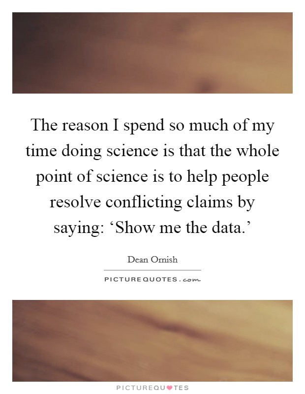 The reason I spend so much of my time doing science is that the whole point of science is to help people resolve conflicting claims by saying: ‘Show me the data.’ Picture Quote #1