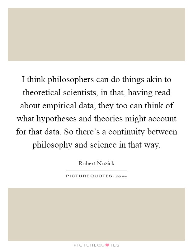 I think philosophers can do things akin to theoretical scientists, in that, having read about empirical data, they too can think of what hypotheses and theories might account for that data. So there’s a continuity between philosophy and science in that way Picture Quote #1