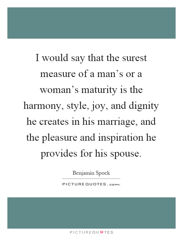 I would say that the surest measure of a man’s or a woman’s maturity is the harmony, style, joy, and dignity he creates in his marriage, and the pleasure and inspiration he provides for his spouse Picture Quote #1