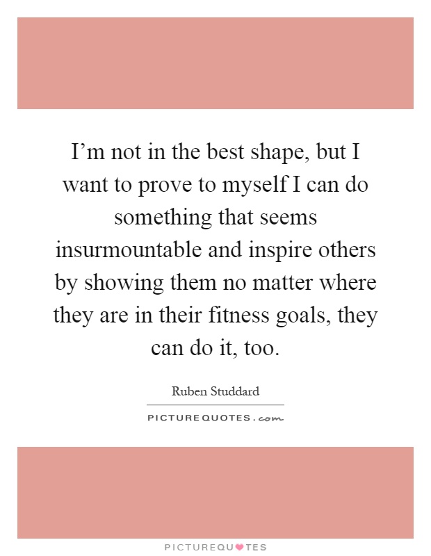 I’m not in the best shape, but I want to prove to myself I can do something that seems insurmountable and inspire others by showing them no matter where they are in their fitness goals, they can do it, too Picture Quote #1
