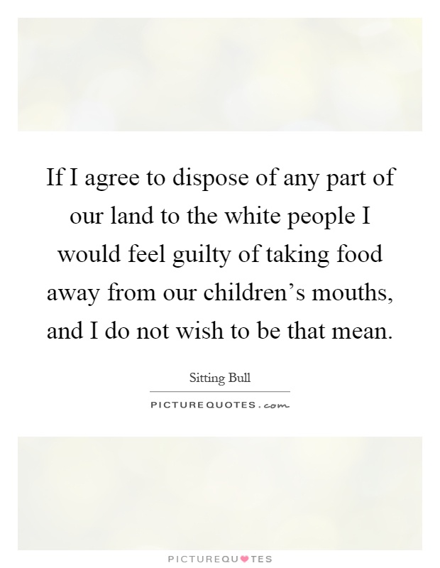 If I agree to dispose of any part of our land to the white people I would feel guilty of taking food away from our children’s mouths, and I do not wish to be that mean Picture Quote #1