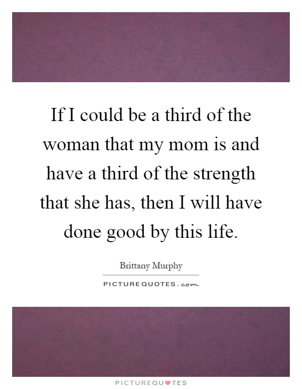 If I could be a third of the woman that my mom is and have a third of the strength that she has, then I will have done good by this life Picture Quote #1
