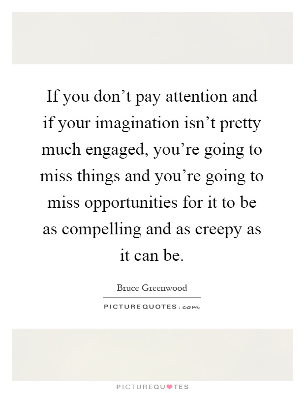 If you don't pay attention and if your imagination isn't pretty much engaged, you're going to miss things and you're going to miss opportunities for it to be as compelling and as creepy as it can be Picture Quote #1