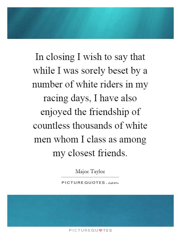 In closing I wish to say that while I was sorely beset by a number of white riders in my racing days, I have also enjoyed the friendship of countless thousands of white men whom I class as among my closest friends Picture Quote #1