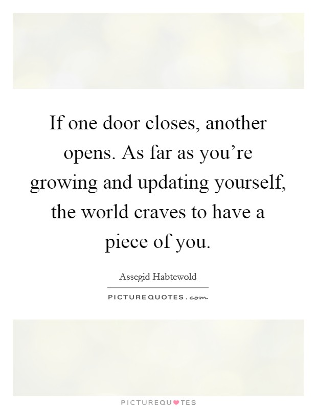 If one door closes, another opens. As far as you're growing and updating yourself, the world craves to have a piece of you. Picture Quote #1