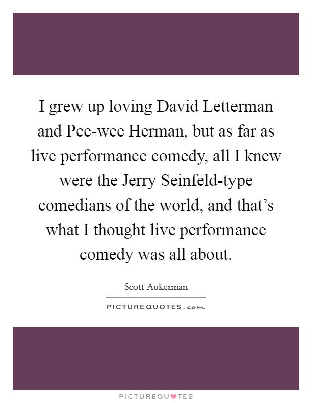 I grew up loving David Letterman and Pee-wee Herman, but as far as live performance comedy, all I knew were the Jerry Seinfeld-type comedians of the world, and that’s what I thought live performance comedy was all about Picture Quote #1