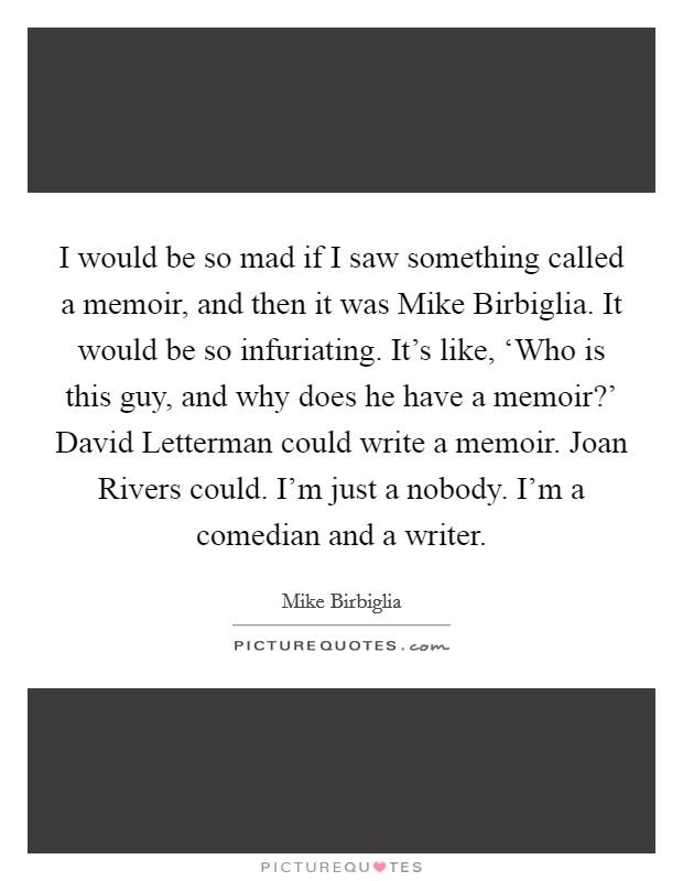 I would be so mad if I saw something called a memoir, and then it was Mike Birbiglia. It would be so infuriating. It’s like, ‘Who is this guy, and why does he have a memoir?’ David Letterman could write a memoir. Joan Rivers could. I’m just a nobody. I’m a comedian and a writer Picture Quote #1