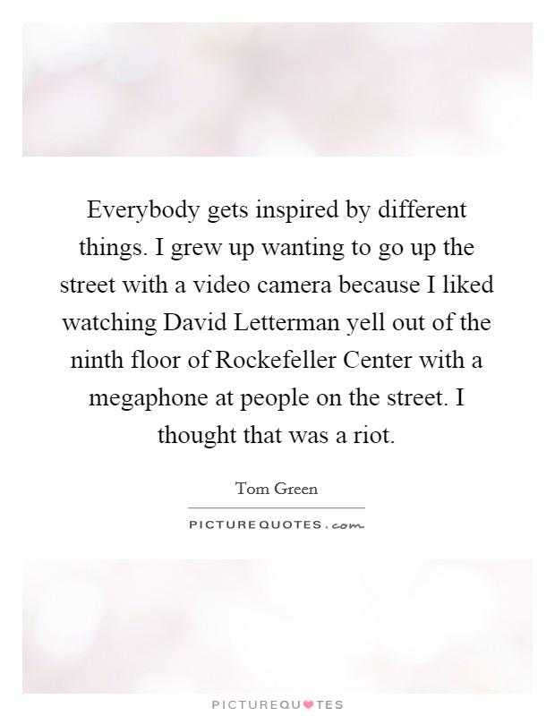 Everybody gets inspired by different things. I grew up wanting to go up the street with a video camera because I liked watching David Letterman yell out of the ninth floor of Rockefeller Center with a megaphone at people on the street. I thought that was a riot Picture Quote #1