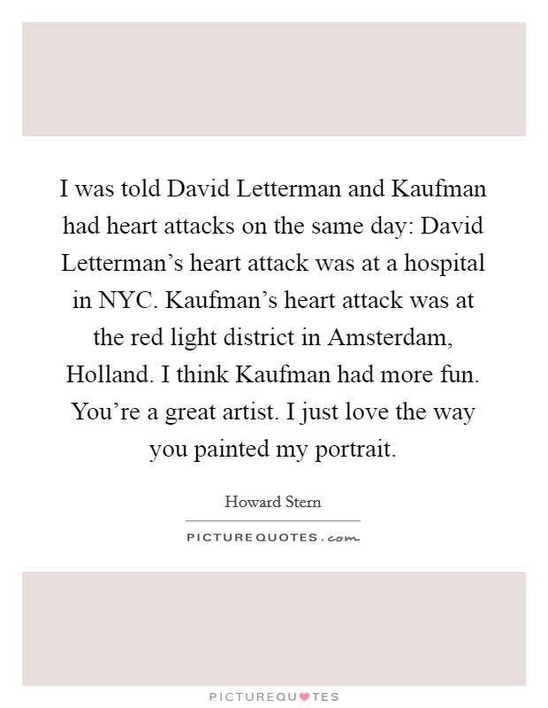 I was told David Letterman and Kaufman had heart attacks on the same day: David Letterman’s heart attack was at a hospital in NYC. Kaufman’s heart attack was at the red light district in Amsterdam, Holland. I think Kaufman had more fun. You’re a great artist. I just love the way you painted my portrait Picture Quote #1