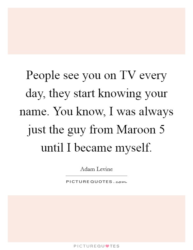People see you on TV every day, they start knowing your name. You know, I was always just the guy from Maroon 5 until I became myself Picture Quote #1