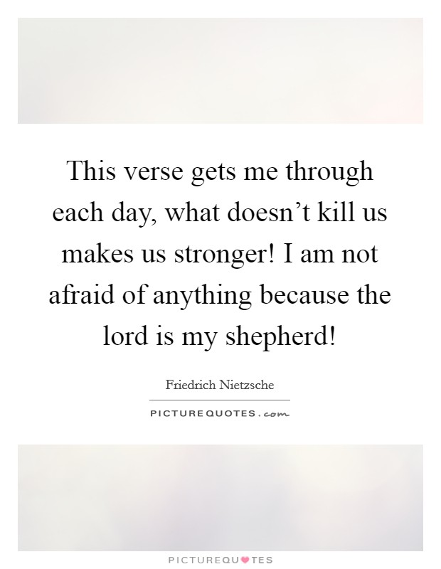 This verse gets me through each day, what doesn’t kill us makes us stronger! I am not afraid of anything because the lord is my shepherd! Picture Quote #1