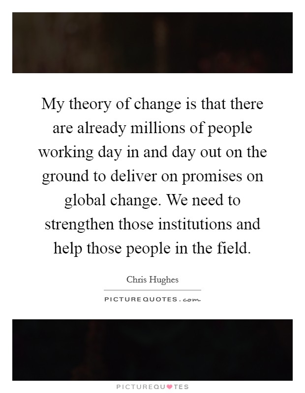 My theory of change is that there are already millions of people working day in and day out on the ground to deliver on promises on global change. We need to strengthen those institutions and help those people in the field Picture Quote #1