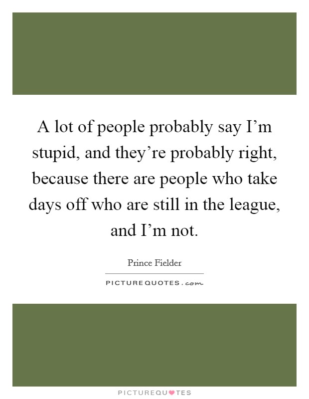A lot of people probably say I'm stupid, and they're probably right, because there are people who take days off who are still in the league, and I'm not. Picture Quote #1