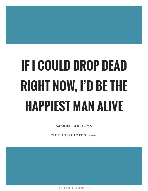 If I could drop dead right now, I’d be the happiest man alive Picture Quote #1
