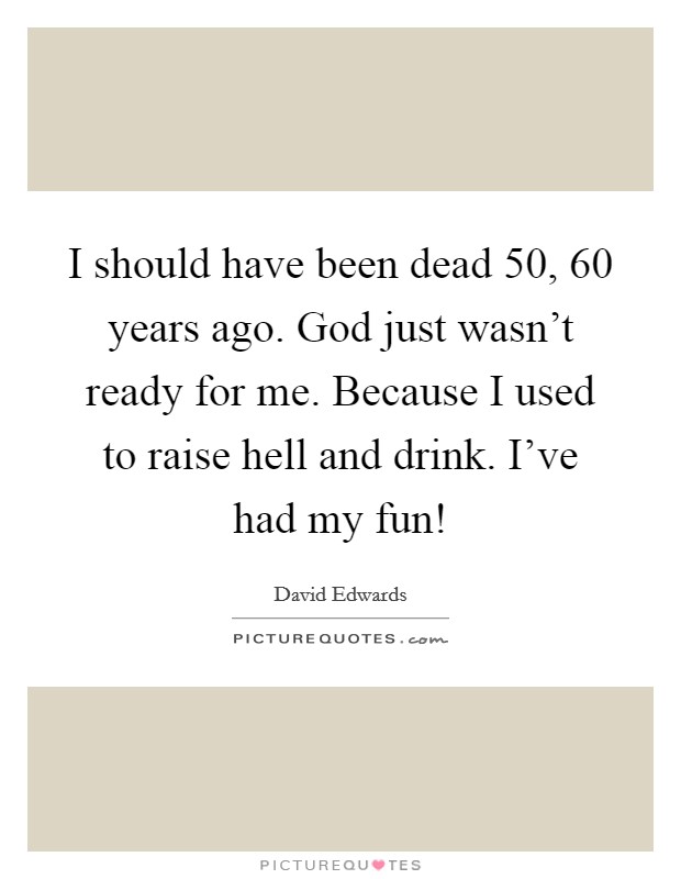 I should have been dead 50, 60 years ago. God just wasn’t ready for me. Because I used to raise hell and drink. I’ve had my fun! Picture Quote #1