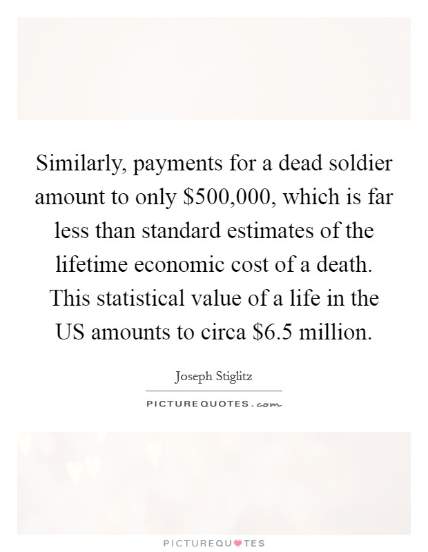 Similarly, payments for a dead soldier amount to only $500,000, which is far less than standard estimates of the lifetime economic cost of a death. This statistical value of a life in the US amounts to circa $6.5 million. Picture Quote #1