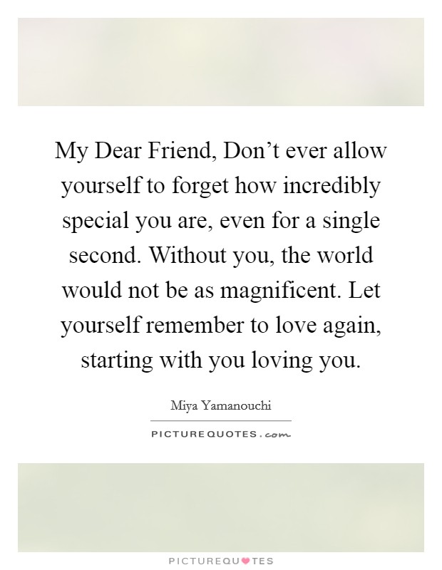 My Dear Friend, Don't ever allow yourself to forget how incredibly special you are, even for a single second. Without you, the world would not be as magnificent. Let yourself remember to love again, starting with you loving you. Picture Quote #1